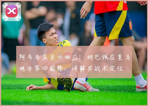 阿韦洛亚亲口回应:姆巴佩在皇马绝非第四前锋,详解其战术定位