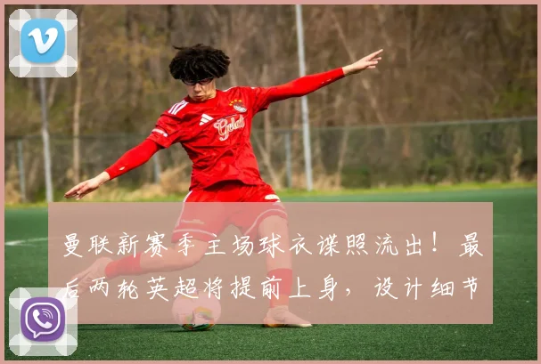 曼联新赛季主场球衣谍照流出！最后两轮英超将提前上身，设计细节抢先看