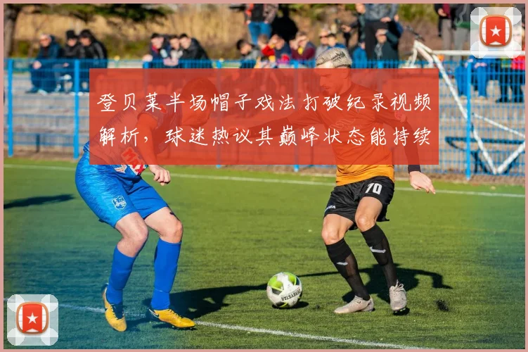登贝莱半场帽子戏法打破纪录视频解析,球迷热议其巅峰状态能持续多久