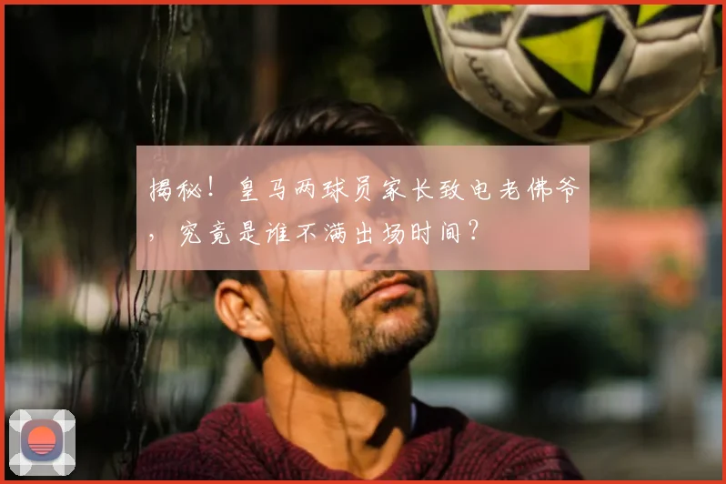 揭秘！皇马两球员家长致电老佛爷，究竟是谁不满出场时间？